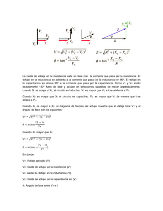 La caída de voltaje en la resistencia esta en fase con la corriente que pasa por la resistencia. El
voltaje en la inductancia se adelanta a la corriente que pasa por la inductancia en 90o. El voltaje en
la capacitancia se atrasa 90o a la corriente que pasa por la capacitancia. Como VL y VC están
exactamente 180o fuera de fase y actúan en direcciones opuestas se restan algebraicamente,
cuando XL es mayor a XC, el circuito es inductivo, VL es mayor que VC e I se adelanta a VT.
Cuando XC es mayor que XL el circuito es capacitivo. VC es mayor que VL de manera que I se
atrasa a VL.
Cuando XL es mayor a XC, el diagrama de fasores del voltaje muestra que el voltaje total VT y el
ángulo de fase son los siguientes:
VT = √𝑉𝑟2 + (𝑉𝐿 − 𝑉𝑐)2
𝜃 = arctan
𝑉𝐿 − 𝑉𝑐
𝑉𝑟
Cuando XC mayor que XL:
VT = √𝑉𝑟2 + (𝑉𝑐 − 𝑉𝐿)2
𝜃 = arctan −(
𝑉𝑐 − 𝑉𝑙
𝑉𝑟
)
En donde:
VT: Voltaje aplicado (V)
VR: Caída de voltaje en la resistencia (V)
VL: Caída de voltaje en la inductancia (V)
VC: Caída de voltaje en la capacitancia en (V)
𝜃: Angulo de fase entre VT e I
 