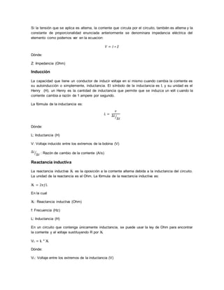 Si la tensión que se aplica es alterna, la corriente que circula por el circuito, también es alterna y la
constante de proporcionalidad enunciada anteriormente se denominara impedancia eléctrica del
elemento como podemos ver en la ecuacion:
𝑉 = 𝐼 ∗ 𝑍
Dónde:
Z: Impedancia (Ohm)
Inducción
La capacidad que tiene un conductor de inducir voltaje en si mismo cuando cambia la corriente es
su autoinducción o simplemente, inductancia. El símbolo de la inductancia es I, y su unidad es el
Henry (H). un Henry es la cantidad de inductancia que permite que se induzca un volt cuando la
corriente cambia a razón de 1 ampere por segundo.
La fórmula de la inductancia es:
𝐿 =
𝑣
∆𝑖
∆𝑡⁄
Dónde:
L: Inductancia (H)
V: Voltaje inducido entre los extremos de la bobina (V)
∆𝑖
∆𝑡⁄ : Razón de cambio de la corriente (A/s)
Reactancia inductiva
La reactancia inductiva XL es la oposición a la corriente alterna debida a la inductancia del circuito.
La unidad de la reactancia es el Ohm. La fórmula de la reactancia inductiva es:
XL = 2𝜋𝑓𝐿
En la cual
XL: Reactancia inductiva (Ohm)
f: Frecuencia (Hz)
L: Inductancia (H)
En un circuito que contenga únicamente inductancia, se puede usar la ley de Ohm para encontrar
la corriente y el voltaje sustituyendo R por XL
VL = IL * XL
Dónde:
VL: Voltaje entre los extremos de la inductancia (V)
 