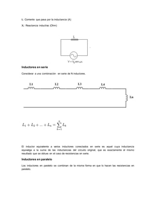 IL: Corriente que pasa por la inductancia (A)
XL: Reactancia inductiva (Ohm)
Inductores en serie
Considerar a una combinación en serie de N inductores.
El inductor equivalente a varios inductores conectados en serie es aquel cuya inductancia
equivalga a la suma de las inductancias del circuito original, que es exactamente el mismo
resultado que se obtuvo en el caso de resistencias en serie.
Inductores en paralelo
Los inductores en paralelo se combinan de la misma forma en que lo hacen las resistencias en
paralelo.
 