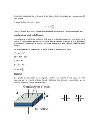 En donde el voltaje total Vs es la suma de los fasores de los dos voltajes VR y VL que están 90o
fuera de fase.
El ángulo de fase 𝜃 entre Vs y VR es:
𝜃 = arctan
𝑉𝐿
𝑉𝑅
Como VR está en fase con I, 𝜃 también es el ángulo de fase entre VT e I, estando I atrasada a VT.
Impedancia de un circuito RL serie
La resultante de la adición de los fasores de R y de XL se llama la impedancia y se la denota con el
símbolo Z. La impedancia es la oposición total al flujo de corriente, expresada en ohm. El triángulo
de impedancia, corresponde al triangulo de voltaje anteriormente visto, pero se cancela el factor
común I.
Las ecuaciones para la impedancia y el ángulo de fase se deducen como sigue:
VT2 = VR2 + VL2
(IZ)2 = (IR)2 + (IXL)2
Z2 = R2 + XL2
Z = √𝑅2 + 𝑋𝐿2
𝜃 = arctan
𝑋𝐿
𝑅
Capacitor
Un capacitor o condensador es un dispositivo eléctrico que consiste de dos placas de metal
separadas por un material aislante llamado dieléctrico. Los símbolos esquemáticos que se
muestran se aplican a todos los capacitores.
 
