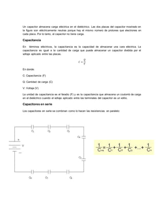 Un capacitor almacena carga eléctrica en el dieléctrico. Las dos placas del capacitor mostrado en
la figura son eléctricamente neutras porque hay el mismo número de protones que electrones en
cada placa. Por lo tanto, el capacitor no tiene carga.
Capacitancia
En términos eléctricos, la capacitancia es la capacidad de almacenar una cara eléctrica. La
capacitancia es igual a la cantidad de carga que puede almacenar un capacitor dividida por el
voltaje aplicado entre las placas.
𝐶 =
𝑄
𝑉
En donde:
C: Capacitancia (F)
Q: Cantidad de carga (C)
V: Voltaje (V)
La unidad de capacitancia es el faradio (F) y es la capacitancia que almacena un coulomb de carga
en el dieléctrico cuando el voltaje aplicado entre las terminales del capacitor es un voltio.
Capacitores en serie
Los capacitores en serie se combinan como lo hacen las resistencias en paralelo:
 