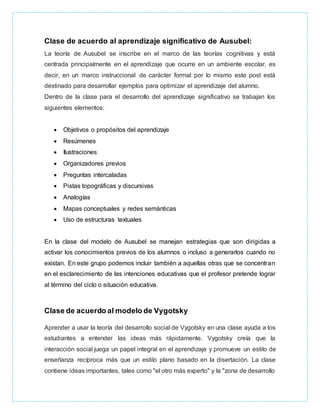 Clase de acuerdo al aprendizaje significativo de Ausubel:
La teoría de Ausubel se inscribe en el marco de las teorías cognitivas y está
centrada principalmente en el aprendizaje que ocurre en un ambiente escolar, es
decir, en un marco instruccional de carácter formal por lo mismo este post está
destinado para desarrollar ejemplos para optimizar el aprendizaje del alumno.
Dentro de la clase para el desarrollo del aprendizaje significativo se trabajan los
siguientes elementos:
 Objetivos o propósitos del aprendizaje
 Resúmenes
 Ilustraciones
 Organizadores previos
 Preguntas intercaladas
 Pistas topográficas y discursivas
 Analogías
 Mapas conceptuales y redes semánticas
 Uso de estructuras textuales
En la clase del modelo de Ausubel se manejan estrategias que son dirigidas a
activar los conocimientos previos de los alumnos o incluso a generarlos cuando no
existan. En este grupo podemos incluir también a aquellas otras que se concentran
en el esclarecimiento de las intenciones educativas que el profesor pretende lograr
al término del ciclo o situación educativa.
Clase de acuerdo al modelo de Vygotsky
Aprender a usar la teoría del desarrollo social de Vygotsky en una clase ayuda a los
estudiantes a entender las ideas más rápidamente. Vygotsky creía que la
interacción social juega un papel integral en el aprendizaje y promueve un estilo de
enseñanza recíproca más que un estilo plano basado en la disertación. La clase
contiene ideas importantes, tales como "el otro más experto" y la "zona de desarrollo
 