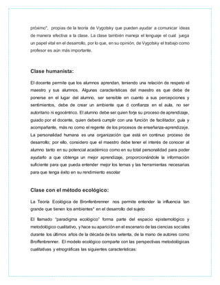 próximo", propias de la teoría de Vygotsky que pueden ayudar a comunicar ideas
de manera efectiva a la clase. La clase también maneja el lenguaje el cual juega
un papel vital en el desarrollo, por lo que, en su opinión, de Vygotsky el trabajo como
profesor es aún más importante.
Clase humanista:
El docente permite que los alumnos aprendan, teniendo una relación de respeto el
maestro y sus alumnos. Algunas características del maestro es que debe de
ponerse en el lugar del alumno, ser sensible en cuanto a sus percepciones y
sentimientos, debe de crear un ambiente que d confianza en el aula, no ser
autoritario ni egocéntrico. El alumno debe ser quien forje su proceso de aprendizaje,
guiado por el docente, quien deberá cumplir con una función de facilitador, guía y
acompañante, más no como el regente de los procesos de enseñanza-aprendizaje.
La personalidad humana es una organización que está en continuo proceso de
desarrollo; por ello, considero que el maestro debe tener el interés de conocer al
alumno tanto en su potencial académico como en su total personalidad para poder
ayudarlo a que obtenga un mejor aprendizaje, proporcionándole la información
suficiente para que pueda entender mejor los temas y las herramientas necesarias
para que tenga éxito en su rendimiento escolar
Clase con el método ecológico:
La Teoría Ecológica de Bronfenbrenner nos permite entender la influencia tan
grande que tienen los ambientes* en el desarrollo del sujeto
El llamado “paradigma ecológico” forma parte del espacio epistemológico y
metodológico cualitativo, y hace su aparición en el escenario de las ciencias sociales
durante los últimos años de la década de los setenta, de la mano de autores como
Broffenbrenner. El modelo ecológico comparte con las perspectivas metodológicas
cualitativas y etnográficas las siguientes características:
 