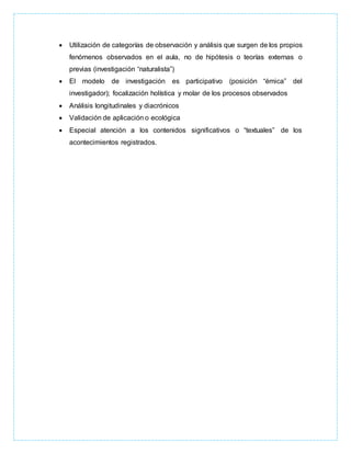  Utilización de categorías de observación y análisis que surgen de los propios
fenómenos observados en el aula, no de hipótesis o teorías externas o
previas (investigación “naturalista”)
 El modelo de investigación es participativo (posición “émica” del
investigador); focalización holística y molar de los procesos observados
 Análisis longitudinales y diacrónicos
 Validación de aplicación o ecológica
 Especial atención a los contenidos significativos o “textuales” de los
acontecimientos registrados.
 