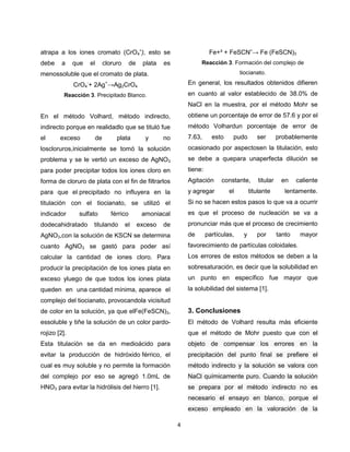 atrapa a los iones cromato (CrO4ˉ), esto se
debe

a

que

el

cloruro

de

plata

Fe+³ + FeSCNˉ→ Fe (FeSCN)3
Reacción 3. Formación del complejo de

es

tiocianato.

menossoluble que el cromato de plata.
CrO4-+ 2Ag+→Ag2CrO4

En general, los resultados obtenidos difieren

Reacción 3. Precipitado Blanco.

en cuanto al valor establecido de 38.0% de
NaCl en la muestra, por el método Mohr se

En el método Volhard, método indirecto,

obtiene un porcentaje de error de 57.6 y por el

indirecto porque en realidadlo que se tituló fue

método Volhardun porcentaje de error de

el

7.63,

exceso

de

plata

y

no

esto

pudo

ser

probablemente

loscloruros,inicialmente se tomó la solución

ocasionado por aspectosen la titulación, esto

problema y se le vertió un exceso de AgNO3

se debe a quepara unaperfecta dilución se

para poder precipitar todos los iones cloro en

tiene:

forma de cloruro de plata con el fin de filtrarlos

Agitación

para que el precipitado no influyera en la

y agregar

titulación con el tiocianato, se utilizó el

Si no se hacen estos pasos lo que va a ocurrir

indicador

es que el proceso de nucleación se va a

sulfato

dodecahidratado

férrico

titulando

el

amoniacal
exceso

constante,
el

titular

titulante

en

caliente

lentamente.

pronunciar más que el proceso de crecimiento

de

AgNO3,con la solución de KSCN se determina

de

partículas,

y

por

tanto

mayor

cuanto AgNO3 se gastó para poder así

favorecimiento de partículas coloidales.

calcular la cantidad de iones cloro. Para

Los errores de estos métodos se deben a la

producir la precipitación de los iones plata en

sobresaturación, es decir que la solubilidad en

exceso yluego de que todos los iones plata

un punto en específico fue mayor que

queden en una cantidad mínima, aparece el

la solubilidad del sistema [1].

complejo del tiocianato, provocandola vicisitud
de color en la solución, ya que elFe(FeSCN)3,

3. Conclusiones

essoluble y tiñe la solución de un color pardo-

El método de Volhard resulta más eficiente

rojizo [2].

que el método de Mohr puesto que con el

Esta titulación se da en medioácido para

objeto de compensar los errores en la

evitar la producción de hidróxido férrico, el

precipitación del punto final se prefiere el

cual es muy soluble y no permite la formación

método indirecto y la solución se valora con

del complejo por eso se agregó 1.0mL de

NaCl químicamente puro. Cuando la solución

HNO3 para evitar la hidrólisis del hierro [1].

se prepara por el método indirecto no es
necesario el ensayo en blanco, porque el
exceso empleado en la valoración de la
4

 