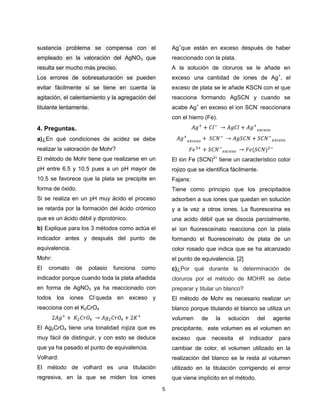 sustancia problema se compensa con el

Ag+que están en exceso después de haber

empleado en la valoración del AgNO3 que

reaccionado con la plata.

resulta ser mucho más preciso.

A la solución de cloruros se le añade en

Los errores de sobresaturación se pueden

exceso una cantidad de iones de Ag+, el

evitar fácilmente si se tiene en cuenta la

exceso de plata se le añade KSCN con el que

agitación, el calentamiento y la agregación del

reacciona formando AgSCN y cuando se

titulante lentamente.

acabe Ag+ en exceso el ion SCN- reaccionara
con el hierro (Fe).

4. Preguntas.
a)¿En qué condiciones de acidez se debe
realizar la valoración de Mohr?
El método de Mohr tiene que realizarse en un

El ion Fe (SCN)2+ tiene un característico color

pH entre 6.5 y 10.5 pues a un pH mayor de

rojizo que se identifica fácilmente.

10.5 se favorece que la plata se precipite en

Fajans:

forma de óxido.

Tiene como principio que los precipitados

Si se realiza en un pH muy ácido el proceso

adsorben a sus iones que quedan en solución

se retarda por la formación del ácido crómico

y a la vez a otros iones. La fluoresceína es

que es un ácido débil y diprotónico.

una acido débil que se disocia parcialmente,

b) Explique para los 3 métodos como actúa el

el ion fluoresceínato reacciona con la plata

indicador antes y después del punto de

formando el fluoresceínato de plata de un

equivalencia.

color rosado que indica que se ha alcanzado

Mohr:

el punto de equivalencia. [2]

El

cromato

de

potasio

funciona

como

c)¿Por qué durante la determinación de

indicador porque cuando toda la plata añadida

cloruros por el método de MOHR se debe

en forma de AgNO3 ya ha reaccionado con

preparar y titular un blanco?

todos los iones Cl-queda en exceso y

El método de Mohr es necesario realizar un

reacciona con el K2CrO4

blanco porque titulando el blanco se utiliza un
volumen

de

la

solución

del

agente

El Ag2CrO4 tiene una tonalidad rojiza que es

precipitante, este volumen es el volumen en

muy fácil de distinguir, y con esto se deduce

exceso

que ya ha pasado el punto de equivalencia.

cambiar de color, el volumen utilizado en la

Volhard:

realización del blanco se le resta al volumen

El método de volhard es una titulación

utilizado en la titulación corrigiendo el error

regresiva, en la que se miden los iones

que viene implícito en el método.
5

que

necesita

el

indicador

para

 