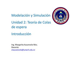 Modelación y Simulación
Unidad 2: Teoría de Colas o Líneas
de espera
Introducción
Ing. Margarita Aucancela Msc.
Docente
maucancela@unach.edu.ec
 