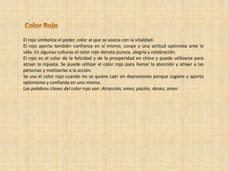 El rojo simboliza el poder, color al que se asocia con la vitalidad.
El rojo aporta también confianza en sí mismo, coraje y una actitud optimista ante la
vida. En algunas culturas el color rojo denota pureza, alegría y celebración.
El rojo es el color de la felicidad y de la prosperidad en china y puede utilizarse para
atraer la riqueza. Se puede utilizar el color rojo para llamar la atención y atraer a las
personas y motivarlas a la acción.
Se usa el color rojo cuando no se quiere caer en depresiones porque sugiere y aporta
optimismo y confianza en uno mismo.
Las palabras claves del color rojo son: Atracción, amor, pasión, deseo, amor.
 