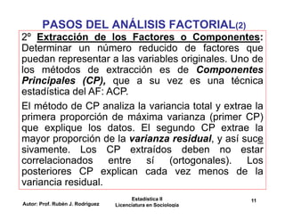 Autor: Prof. Rubén J. Rodríguez
Estadística II
Licenciatura en Sociología
11
PASOS DEL ANÁLISIS FACTORIAL(2)
2º Extracción de los Factores o Componentes:
Determinar un número reducido de factores que
puedan representar a las variables originales. Uno de
los métodos de extracción es de Componentes
Principales (CP), que a su vez es una técnica
estadística del AF: ACP.
El método de CP analiza la variancia total y extrae la
primera proporción de máxima varianza (primer CP)
que explique los datos. El segundo CP extrae la
mayor proporción de la varianza residual, y así suce
sivamente. Los CP extraídos deben no estar
correlacionados entre sí (ortogonales). Los
posteriores CP explican cada vez menos de la
variancia residual.
 