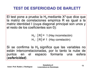 Autor: Prof. Rubén J. Rodríguez
Estadística II
Licenciatura en Sociología
13
TEST DE ESFERICIDAD DE BARLETT
El test pone a prueba la H0 mediante X2 que dice que
la matriz de correlaciones empírica R es igual a la
matriz identidad I (cuya diagonal principal son unos y
el resto de los coeficientes son 0):
H0 : │R│= 1 (Hay incorrelación)
H1 : │R│ 1 (Hay correlación)
Si se confirma la H0 significa que las variables no
están intercorrelacionadas, por lo tanto la nube de
puntos en el espacio formaría una esfera
(esfericidad).

 
