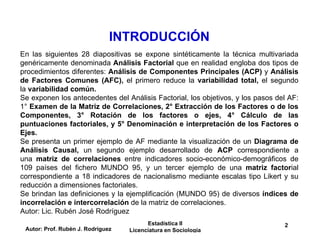 INTRODUCCIÓN
Autor: Prof. Rubén J. Rodríguez
Estadística II
Licenciatura en Sociología
2
En las siguientes 28 diapositivas se expone sintéticamente la técnica multivariada
genéricamente denominada Análisis Factorial que en realidad engloba dos tipos de
procedimientos diferentes: Análisis de Componentes Principales (ACP) y Análisis
de Factores Comunes (AFC), el primero reduce la variabilidad total, el segundo
la variabilidad común.
Se exponen los antecedentes del Análisis Factorial, los objetivos, y los pasos del AF:
1° Examen de la Matriz de Correlaciones, 2° Extracción de los Factores o de los
Componentes, 3° Rotación de los factores o ejes, 4° Cálculo de las
puntuaciones factoriales, y 5° Denominación e interpretación de los Factores o
Ejes.
Se presenta un primer ejemplo de AF mediante la visualización de un Diagrama de
Análisis Causal, un segundo ejemplo desarrollado de ACP correspondiente a
una matriz de correlaciones entre indicadores socio-económico-demográficos de
109 países del fichero MUNDO 95, y un tercer ejemplo de una matriz factorial
correspondiente a 18 indicadores de nacionalismo mediante escalas tipo Likert y su
reducción a dimensiones factoriales.
Se brindan las definiciones y la ejemplificación (MUNDO 95) de diversos índices de
incorrelación e intercorrelación de la matriz de correlaciones.
Autor: Lic. Rubén José Rodríguez
 