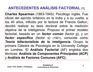 Autor: Prof. Rubén J. Rodríguez
Estadística II
Licenciatura en Sociología
3
ANTECEDENTES ANÁLISIS FACTORIAL (1)
Charles Spearman (1863-1945): Psicólogo inglés. Fue
oficial del ejercito británico en la India y a su vuelta, a
los 40 años, influido por la lectura de Francis Galton,
decidió realizar su tesis doctoral sobre la medición
objetiva de la inteligencia. Propuso el primer modelo
factorial, basado en un factor común (factor g), y un
factor específico (factor s) (1901), conocida como
Teoría bifactorialista de la inteligencia. Ocupo la
primera Cátedra de Psicología en la University College
en Londres. El Análisis Factorial (AF) engloba dos
técnicas: Análisis de Componentes Principales (ACP)
y Análisis de Factores Comunes (AFC).
 