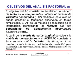 Autor: Prof. Rubén J. Rodríguez
Estadística II
Licenciatura en Sociología
5
OBJETIVOS DEL ANÁLISIS FACTORIAL (1)
El objetivo del AF consiste en identificar un número
de factores o componentes, inferior al número de
variables observadas (F<V) mediante los cuales se
pueda describir el fenómeno observado en forma
simplificada. El AF es un método de reducción de la
información, identificando los factores que son
constructos no directamente observables
(variables latentes).
A partir de la matriz de datos original se calcula la
matriz de correlaciones y el ACP/AFC convierte a
ésta en una matriz factorial. “El AF es, en fin de
cuentas, un estudio de los coeficientes de correlación” (Yela,
Mariano (1957). La Técnica del Análisis Factorial. Madrid: Biblioteca Nueva,
1997, p. 32
 