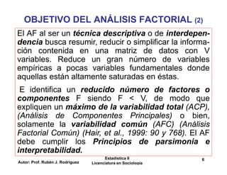 Autor: Prof. Rubén J. Rodríguez
Estadística II
Licenciatura en Sociología
6
OBJETIVO DEL ANÁLISIS FACTORIAL (2)
El AF al ser un técnica descriptiva o de interdepen-
dencia busca resumir, reducir o simplificar la informa-
ción contenida en una matriz de datos con V
variables. Reduce un gran número de variables
empíricas a pocas variables fundamentales donde
aquellas están altamente saturadas en éstas.
E identifica un reducido número de factores o
componentes F siendo F < V, de modo que
expliquen un máximo de la variabilidad total (ACP),
(Análisis de Componentes Principales) o bien,
solamente la variabilidad común (AFC) (Análisis
Factorial Común) (Hair, et al., 1999: 90 y 768). El AF
debe cumplir los Principios de parsimonia e
interpretabilidad.
 