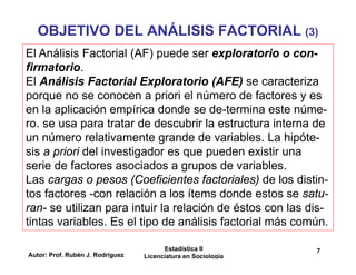 Autor: Prof. Rubén J. Rodríguez
Estadística II
Licenciatura en Sociología
7
OBJETIVO DEL ANÁLISIS FACTORIAL (3)
El Análisis Factorial (AF) puede ser exploratorio o con-
firmatorio.
El Análisis Factorial Exploratorio (AFE) se caracteriza
porque no se conocen a priori el número de factores y es
en la aplicación empírica donde se de-termina este núme-
ro. se usa para tratar de descubrir la estructura interna de
un número relativamente grande de variables. La hipóte-
sis a priori del investigador es que pueden existir una
serie de factores asociados a grupos de variables.
Las cargas o pesos (Coeficientes factoriales) de los distin-
tos factores -con relación a los ítems donde estos se satu-
ran- se utilizan para intuir la relación de éstos con las dis-
tintas variables. Es el tipo de análisis factorial más común.
 