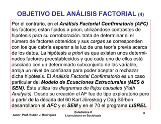 Autor: Prof. Rubén J. Rodríguez
Estadística II
Licenciatura en Sociología
8
OBJETIVO DEL ANÁLISIS FACTORIAL (4)
Por el contrario, en el Análisis Factorial Confirmatorio (AFC)
los factores están fijados a priori, utilizándose contrastes de
hipótesis para su corroboración. trata de determinar si el
número de factores obtenidos y sus cargas se corresponden
con los que cabría esperar a la luz de una teoría previa acerca
de los datos. La hipótesis a priori es que existen unos determi-
nados factores preestablecidos y que cada uno de ellos está
asociado con un determinado subconjunto de las variable,
arroja un nivel de confianza para poder aceptar o rechazar
dicha hipótesis. El Análisis Factorial Confirmatorio es un caso
particular del Modelo de Ecuaciones Estructurales (MES ó
SEM). Éste utiliza los diagramas de flujos causales (Path
Analysis). Desde su creación el AF fue de tipo exploratorio pero
a partir de la década del 60 Karl Jöreskog y Dag Sörbon
desarrollaron el AFC y el SEM y en el 70 el programa LISREL.
 