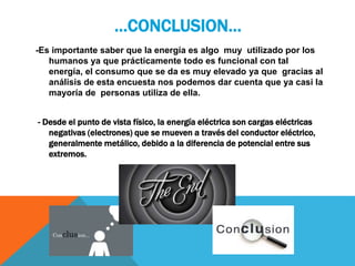 …CONCLUSION…
-Es importante saber que la energía es algo muy utilizado por los
humanos ya que prácticamente todo es funcional con tal
energía, el consumo que se da es muy elevado ya que gracias al
análisis de esta encuesta nos podemos dar cuenta que ya casi la
mayoría de personas utiliza de ella.
- Desde el punto de vista físico, la energía eléctrica son cargas eléctricas
negativas (electrones) que se mueven a través del conductor eléctrico,
generalmente metálico, debido a la diferencia de potencial entre sus
extremos.
 