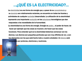 …¿QUÉ ES LA ELECTRICIDAD?...
La electricidad es una forma de energía que, a pesar de su conocimiento y
su dominio son relativamente recientes, se encuentra en todas las facetas y
actividades de cualquier sociedad desarrollada. La utilización de la electricidad
represento una importante evolución en las soluciones tecnológicas que dan
respuestas a les necesidades de la humanidad.
La electricidad es una forma de energía. Energía es poder... el poder de hacer, de
hacer por ejemplo que las cosas se muevan y de hacer que las cosas
funcionen. Para entender qué es la electricidad debemos comenzar con los
átomos. Los átomos son pequeñas partículas que son muy difíciles de ver, y son
los elementos con los que está hecho todo a nuestro alrededor. Un átomo está
compuesto por protones, electrones y neutrones.
 