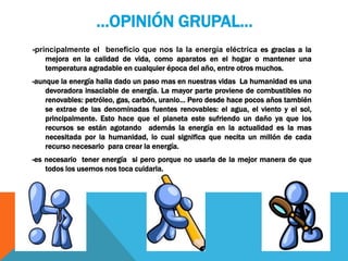 …OPINIÓN GRUPAL…
-principalmente el beneficio que nos la la energía eléctrica es gracias a la
mejora en la calidad de vida, como aparatos en el hogar o mantener una
temperatura agradable en cualquier época del año, entre otros muchos.
-aunque la energía halla dado un paso mas en nuestras vidas La humanidad es una
devoradora insaciable de energía. La mayor parte proviene de combustibles no
renovables: petróleo, gas, carbón, uranio… Pero desde hace pocos años también
se extrae de las denominadas fuentes renovables: el agua, el viento y el sol,
principalmente. Esto hace que el planeta este sufriendo un daño ya que los
recursos se están agotando además la energía en la actualidad es la mas
necesitada por la humanidad, lo cual significa que necita un millón de cada
recurso necesario para crear la energía.
-es necesario tener energía si pero porque no usarla de la mejor manera de que
todos los usemos nos toca cuidarla.
 