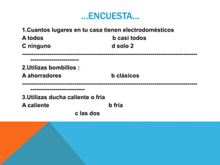 …ENCUESTA…
1.Cuantos lugares en tu casa tienen electrodomésticos
A todos b casi todos
C ninguno d solo 2
------------------------------------------------------------------------------------------
-------------------------
2.Utilizas bombillos :
A ahorradores b clásicos
------------------------------------------------------------------------------------------
----------------------------
3.Utilizas ducha caliente o fría
A caliente b fría
c las dos
 