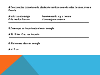 4.Desconectas toda clase de electrodomesticos cuando sales de casa y vas a
Dormir
A solo cuando salgo b solo cuando voy a dormir
C de las dos formas d de ninguna manera
------------------------------------------------------------------------------------------------------------------------------------
5.Crees que es importante ahorrar energía
A Si B No C no me importa
-----------------------------------------------------------------------------------------------------------------------------------
6. En tu casa ahorran energía
A si B no
 
