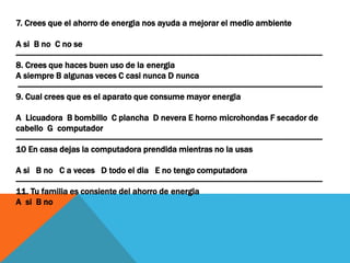 7. Crees que el ahorro de energia nos ayuda a mejorar el medio ambiente
A si B no C no se
------------------------------------------------------------------------------------------------------------------------------------------------
8. Crees que haces buen uso de la energia
A siempre B algunas veces C casi nunca D nunca
-----------------------------------------------------------------------------------------------------------------------------------------------
9. Cual crees que es el aparato que consume mayor energia
A Licuadora B bombillo C plancha D nevera E horno microhondas F secador de
cabello G computador
------------------------------------------------------------------------------------------------------------------------------------------------
10 En casa dejas la computadora prendida mientras no la usas
A si B no C a veces D todo el dia E no tengo computadora
------------------------------------------------------------------------------------------------------------------------------------------------
11. Tu familia es consiente del ahorro de energia
A si B no
 