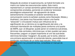 Después de analizar el superconjunto, se habrá formado una matriz con todas las coocurrencias reales. Esta matriz representará un campo semántico global determinado por los componentes anotados, poniendo en evidencia "procesos psicológicos subyacentes" -de agrupación de ideas- estrechamente vinculados al carácter semántico de la comunicación (como lo señalan autores como Danowski, Moles y Hudrisier). Los pares muy frecuentes indican una fuerta "atracción" o vinculación mútua (con influencia de la significación de un término en la significación del otro), y la eventual interrelación de múltiples pares conforma una suerte de MAPA, que -al dibujarse- puede poner en evidencia sub-áreas, términos más centrales y términos que -si bien pueden ser poco frecuentes- jueguen un papel importante al unir las sub-áreas (términos llamados "visagras"). Se puede, por lo tanto, obtener una primera aproximación al contenido latente, escondido tras el contenido manifiesto de un texto bajo estudio. (Para más detalles sobre los procedimientos, consúltese el manual de Anatex). 