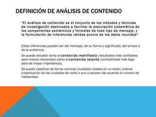 DEFINICIÓN DE ANÁLISIS DE CONTENIDO “ El análisis de contenido es el conjunto de los métodos y técnicas de investigación destinados a facilitar la descripción sistemática de los componentes semánticos y formales de todo tipo de mensaje, y la formulación de inferencias válidas acerca de los datos reunidos” . Estas inferencias pueden ser del mensaje, de su forma y significado, del emisor o de la audiencia. Se puede estudiar tanto el  contenido manifiesto  (resultados más confiables pero menos relevantes) cómo el  contenido latente  (confiabilidad más baja pero de mayor importancia). Se puede clasificar de forma nominal (ciudades citadas en un texto), ordinal (clasificación de las ciudades de norte a sur) o escalar (de acuerdo al número de habitantes). 