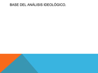 BASE DEL ANÁLISIS IDEOLÓGICO. Todos comunicamos ideologías sin saberlo, y esto va de la mano con el pensamiento expreso, es decir se actúa inmediatamente, o bien se da a conocer lo que cada quien ve como su mundo y la realidad de  las cosas  