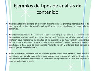 ¿Cómo se realiza el análisis de contenido?Se efectúa por medio de la codificación, es decir, el proceso en virtud del cual las características relevantes del contenido de un mensaje se transforman a unidades que permitan su descripción y análisis precisos. Lo importante del mensaje se convierte en algo susceptible de describir y analizar. Para codificar es necesario definir el universo, las unidades de análisis y las categorías de análisis..