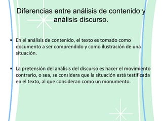 Tipos de análisis de contenidoEl nivel semántico tiene que ver con el sentido de las palabras y el análisis de los temas o categorías propuestas. El sentido de las palabras se obtiene de los párrafos en donde éstas se presentan, mientras que las categorías, o bien se han definido a priori según los objetivos de la investigación y se han plasmado en el guión de temas, o se crean a partir de la lectura atenta de la transcripción.	Por lo tanto, en este nivel se crean las unidades de contexto que definen el sentido de las unidades de registro. Las unidades de contexto corresponden a los párrafos en los que se han encontrado las palabras clave buscadas en el nivel anterior. Estos párrafos permiten comprender el sentido que los entrevistados le dan a las palabras, la equivalencia de términos (distintas palabras que tienen el mismo sentido para los entrevistados) y la oposición como incompatibilidad contextual (presencia de las mismas palabras en párrafos que tienen sentidos contrarios).