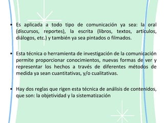 Es aplicada a todo tipo de comunicación ya sea: la oral (discursos, reportes), la escrita (libros, textos, artículos, diálogos, etc.) y también ya sea pintados o filmados.Esta técnica o herramienta de investigación de la comunicación permite proporcionar conocimientos, nuevas formas de ver y representar los hechos a través de diferentes métodos de medida ya sean cuantitativas, y/o cualitativas.Hay dos reglas que rigen esta técnica de análisis de contenidos, que son: la objetividad y la sistematización