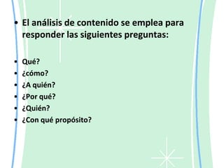El análisis de contenido se emplea para responder las siguientes preguntas:Qué?¿cómo?¿A quién?¿Por qué?¿Quién?¿Con qué propósito?