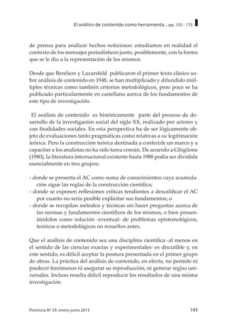 143Provincia Nº 29, enero-junio 2013
El análisis de contenido como herramienta... pp. 135 - 173
de prensa para analizar hechos noticiosos: estudiamos en realidad el
contexto de los mensajes periodísticos junto, posiblemente, con la forma
que se le dio a la representación de los mismos.
Desde que Berelson y Lazarsfeld publicaron el primer texto clásico so-
bre análisis de contenido en 1948, se han multiplicado y difundido múl-
tiples técnicas como también criterios metodológicos, pero poco se ha
publicado particularmente en castellano acerca de los fundamentos de
este tipo de investigación.
El análisis de contenido es históricamente parte del proceso de de-
sarrollo de la investigación social del siglo XX, realizado por actores y
con finalidades sociales. En esta perspectiva ha de ser lógicamente ob-
jeto de evaluaciones tanto pragmáticas como relativas a su legitimación
teórica. Pero la construcción teórica destinada a conferirle un marco y a
capacitar a los analistas no ha sido tarea común. De acuerdo a Ghiglione
(1980), la literatura internacional existente hasta 1980 podía ser dividida
esencialmente en tres grupos:
- donde se presenta el AC como suma de conocimientos cuya acumula-
ción sigue las reglas de la construcción científica;
- donde se exponen reflexiones críticas tendientes a descalificar el AC
por cuanto no sería posible explicitar sus fundamentos; o
- donde se recopilan métodos y técnicas sin hacer preguntas acerca de
las normas y fundamentos científicos de los mismos, o bien presen-
tándolos como solución -eventual- de problemas epistemológicos,
teóricos o metodológicos no resueltos antes.
Que el análisis de contenido sea una disciplina científica -al menos en
el sentido de las ciencias exactas y experimentales- es discutible y, en
este sentido, es difícil aceptar la postura presentada en el primer grupo
de obras. La práctica del análisis de contenido, en efecto, no permite ni
predecir fenómenos ni asegurar su reproducción, ni generar reglas uni-
versales. Incluso resulta difícil reproducir los resultados de una misma
investigación.
 