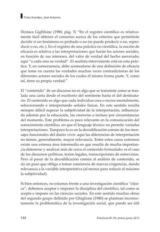144 Provincia Nº 29, enero-junio 2013
Tinto Arandes, José Antonio
Destaca Gighlione (1980, pàg. 5) “En el registro científico es relativa-
mente fácil obtener el consenso acerca de los criterios que permitirán
decidir si un fenómeno es probado o no (se puede predecir o no, repro-
ducir o no, etc.). En el registro de una práctica no científica, la noción de
eficacia es relativa a las interpretaciones que harán los actores sociales,
en función de sus intereses, del valor de verdad del hecho aseverado;
aquí “a cada uno su verdad”. El analista interviniente está en esta prác-
tica. Y, en consecuencia, debe acomodarse de una definición de eficacia
que tome en cuenta las verdades muchas veces contradictorias de los
diferentes actores sociales de los cuales él mismo forma parte. Y, como
tal, tiene su propia verdad.”
El “contenido” de un discurso no es algo que se transmite como se tras-
lada una carta desde el escritorio del remitente hasta el del destinata-
rio. El contenido es algo que cada individuo crea o recrea mentalmente,
seleccionando e interpretando señales físicas. En este sentido resulta
siempre difícil superar la subjetividad de la interpretación, influencia-
da además por la educación, las creencias o incluso por circunstancias
del momento. Este problema es poco relevante en la comunicación del
conocimiento científico, en que el lenguaje técnico no permite variadas
interpretaciones. Tampoco lo es en la decodificación común de los men-
sajes funcionales del diario vivir: aquí las diferencias de interpretación
no tienen, generalmente, mayor relevancia. Entre estos casos extremos
existe una extensa área intermedia en que resulta de mucha importan-
cia detenerse y analizar más de cerca el contenido formulado: es el caso
de los discursos políticos, textos legales, transcripciones de entrevistas.
Pero al pasar de la decodificación común al análisis de contenido, se
da un paso que obliga a tomar conciencia de nuevas exigencias, dando
relevancia a la variable interpretativa (al menos para reducir al máximo
la subjetividad).
Si bien entonces, no estamos frente a una investigación científica “clási-
ca”, debemos aceptar e imponer la disciplina del científico, tal como se
acepta e impone en las ciencias sociales. En este sentido muchas obras
del segundo grupo definido por Ghiglione (1980) se plantean incorrec-
tamente la problemática de la investigación social, que puede ser útil
 