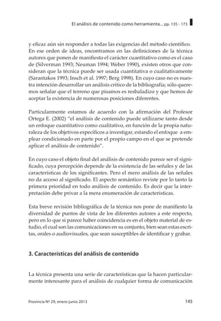 145Provincia Nº 29, enero-junio 2013
El análisis de contenido como herramienta... pp. 135 - 173
y eficaz aún sin responder a todas las exigencias del método científico.
En ese orden de ideas, encontramos en las definiciones de la técnica
autores que ponen de manifiesto el carácter cuantitativo como es el caso
de (Silverman 1993; Neuman 1994; Weber 1990), existen otros que con-
sideran que la técnica puede ser usada cuantitativa o cualitativamente
(Sarantakos 1993; Insch et al. 1997; Berg 1998). En cuyo caso no es nues-
tra intención desarrollar un análisis crítico de la bibliografía; sólo quere-
mos señalar que el terreno que pisamos es resbaladizo y que hemos de
aceptar la existencia de numerosas posiciones diferentes.
Particularmente estamos de acuerdo con la afirmación del Profesor
Ortega E. (2002) “el análisis de contenido puede utilizarse tanto desde
un enfoque cuantitativo como cualitativo, en función de la propia natu-
raleza de los objetivos específicos a investigar, estando el enfoque a em-
plear condicionado en parte por el propio campo en el que se pretende
aplicar el análisis de contenido”.
En cuyo caso el objeto final del análisis de contenido parece ser el signi-
ficado, cuya percepción depende de la existencia de las señales y de las
características de los significantes. Pero el mero análisis de las señales
no da acceso al significado. El aspecto semántico reviste por lo tanto la
primera prioridad en todo análisis de contenido. Es decir que la inter-
pretación debe privar a la mera enumeración de características.
Esta breve revisión bibliográfica de la técnica nos pone de manifiesto la
diversidad de puntos de vista de los diferentes autores a este respecto,
pero en lo que si parece haber coincidencia es en el objeto material de es-
tudio, el cual son las comunicaciones en su conjunto, bien sean estas escri-
tas, orales o audiovisuales, que sean susceptibles de identificar y grabar.
3. Características del análisis de contenido
La técnica presenta una serie de características que la hacen particular-
mente interesante para el análisis de cualquier forma de comunicación
 