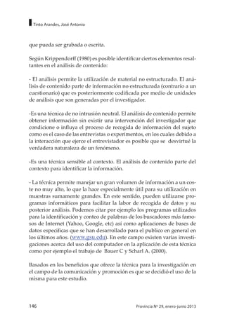 146 Provincia Nº 29, enero-junio 2013
Tinto Arandes, José Antonio
que pueda ser grabada o escrita.
Según Krippendorff (1980) es posible identificar ciertos elementos resal-
tantes en el análisis de contenido:
- El análisis permite la utilización de material no estructurado. El aná-
lisis de contenido parte de información no estructurada (contrario a un
cuestionario) que es posteriormente codificada por medio de unidades
de análisis que son generadas por el investigador.
-Es una técnica de no intrusión neutral. El análisis de contenido permite
obtener información sin existir una intervención del investigador que
condicione o influya el proceso de recogida de información del sujeto
como es el caso de las entrevistas o experimentos, en los cuales debido a
la interacción que ejerce el entrevistador es posible que se desvirtué la
verdadera naturaleza de un fenómeno.
-Es una técnica sensible al contexto. El análisis de contenido parte del
contexto para identificar la información.
- La técnica permite manejar un gran volumen de información a un cos-
te no muy alto, lo que la hace especialmente útil para su utilización en
muestras sumamente grandes. En este sentido, pueden utilizarse pro-
gramas informáticos para facilitar la labor de recogida de datos y su
posterior análisis. Podemos citar por ejemplo los programas utilizados
para la identificación y conteo de palabras de los buscadores más famo-
sos de Internet (Yahoo, Google, etc) así como aplicaciones de bases de
datos especificas que se han desarrollado para el publico en general en
los últimos años. (www.gsu.edu). En este campo existen varias investi-
gaciones acerca del uso del computador en la aplicación de esta técnica
como por ejemplo el trabajo de Bauer C y Scharl A. (2000).
Basados en los beneficios que ofrece la técnica para la investigación en
el campo de la comunicación y promoción es que se decidió el uso de la
misma para este estudio.
 
