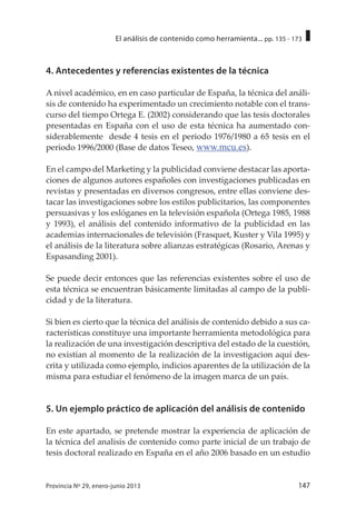 147Provincia Nº 29, enero-junio 2013
El análisis de contenido como herramienta... pp. 135 - 173
4. Antecedentes y referencias existentes de la técnica
A nivel académico, en en caso particular de España, la técnica del análi-
sis de contenido ha experimentado un crecimiento notable con el trans-
curso del tiempo Ortega E. (2002) considerando que las tesis doctorales
presentadas en España con el uso de esta técnica ha aumentado con-
siderablemente desde 4 tesis en el periodo 1976/1980 a 65 tesis en el
periodo 1996/2000 (Base de datos Teseo, www.mcu.es).
En el campo del Marketing y la publicidad conviene destacar las aporta-
ciones de algunos autores españoles con investigaciones publicadas en
revistas y presentadas en diversos congresos, entre ellas conviene des-
tacar las investigaciones sobre los estilos publicitarios, las componentes
persuasivas y los eslóganes en la televisión española (Ortega 1985, 1988
y 1993), el análisis del contenido informativo de la publicidad en las
academias internacionales de televisión (Frasquet, Kuster y Vila 1995) y
el análisis de la literatura sobre alianzas estratégicas (Rosario, Arenas y
Espasanding 2001).
Se puede decir entonces que las referencias existentes sobre el uso de
esta técnica se encuentran básicamente limitadas al campo de la publi-
cidad y de la literatura.
Si bien es cierto que la técnica del análisis de contenido debido a sus ca-
racterísticas constituye una importante herramienta metodológica para
la realización de una investigación descriptiva del estado de la cuestión,
no existían al momento de la realización de la investigacion aquí des-
crita y utilizada como ejemplo, indicios aparentes de la utilización de la
misma para estudiar el fenómeno de la imagen marca de un país.
5. Un ejemplo práctico de aplicación del análisis de contenido
En este apartado, se pretende mostrar la experiencia de aplicación de
la técnica del analisis de contenido como parte inicial de un trabajo de
tesis doctoral realizado en España en el año 2006 basado en un estudio
 