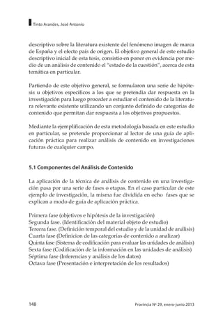 148 Provincia Nº 29, enero-junio 2013
Tinto Arandes, José Antonio
descriptivo sobre la literatura existente del fenómeno imagen de marca
de España y el efecto país de origen. El objetivo general de este estudio
descriptivo inicial de esta tesis, consistio en poner en evidencia por me-
dio de un análisis de contenido el “estado de la cuestión”, acerca de esta
temática en particular.
Partiendo de este objetivo general, se formularon una serie de hipóte-
sis u objetivos específicos a los que se pretendia dar respuesta en la
investigación para luego proceder a estudiar el contenido de la literatu-
ra relevante existente utilizando un conjunto definido de categorías de
contenido que permitan dar respuesta a los objetivos propuestos.
Mediante la ejemplificación de esta metodología basada en este estudio
en particular, se pretende proporcionar al lector de una guía de apli-
cación práctica para realizar análisis de contenido en investigaciones
futuras de cualquier campo.
5.1 Componentes del Análisis de Contenido
La aplicación de la técnica de análisis de contenido en una investiga-
ción pasa por una serie de fases o etapas. En el caso particular de este
ejemplo de investigación, la misma fue dividida en ocho fases que se
explican a modo de guía de aplicación práctica.
Primera fase (objetivos e hipótesis de la investigación)
Segunda fase. (Identificación del material objeto de estudio)
Tercera fase. (Definición temporal del estudio y de la unidad de análisis)
Cuarta fase (Definicion de las categorías de contenido a analizar)
Quinta fase (Sistema de codificación para evaluar las unidades de análisis)
Sexta fase (Codificación de la información en las unidades de análisis)
Séptima fase (Inferencias y análisis de los datos)
Octava fase (Presentación e interpretación de los resultados)
 