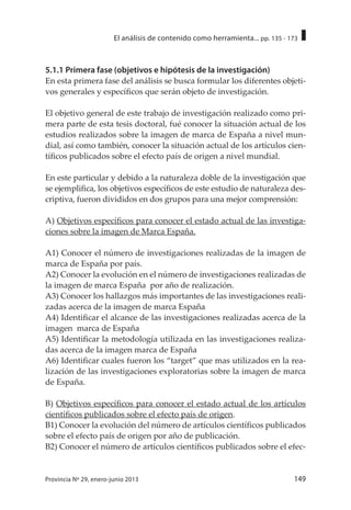 149Provincia Nº 29, enero-junio 2013
El análisis de contenido como herramienta... pp. 135 - 173
5.1.1 Primera fase (objetivos e hipótesis de la investigación)
En esta primera fase del análisis se busca formular los diferentes objeti-
vos generales y específicos que serán objeto de investigación.
El objetivo general de este trabajo de investigación realizado como pri-
mera parte de esta tesis doctoral, fué conocer la situación actual de los
estudios realizados sobre la imagen de marca de España a nivel mun-
dial, así como también, conocer la situación actual de los artículos cien-
tíficos publicados sobre el efecto país de origen a nivel mundial.
En este particular y debido a la naturaleza doble de la investigación que
se ejemplifica, los objetivos específicos de este estudio de naturaleza des-
criptiva, fueron divididos en dos grupos para una mejor comprensión:
A) Objetivos específicos para conocer el estado actual de las investiga-
ciones sobre la imagen de Marca España.
A1) Conocer el número de investigaciones realizadas de la imagen de
marca de España por país.
A2) Conocer la evolución en el número de investigaciones realizadas de
la imagen de marca España por año de realización.
A3) Conocer los hallazgos más importantes de las investigaciones reali-
zadas acerca de la imagen de marca España
A4) Identificar el alcance de las investigaciones realizadas acerca de la
imagen marca de España
A5) Identificar la metodología utilizada en las investigaciones realiza-
das acerca de la imagen marca de España
A6) Identificar cuales fueron los “target” que mas utilizados en la rea-
lización de las investigaciones exploratorias sobre la imagen de marca
de España.
B) Objetivos específicos para conocer el estado actual de los artículos
científicos publicados sobre el efecto país de origen.
B1) Conocer la evolución del número de artículos científicos publicados
sobre el efecto país de origen por año de publicación.
B2) Conocer el número de artículos científicos publicados sobre el efec-
 