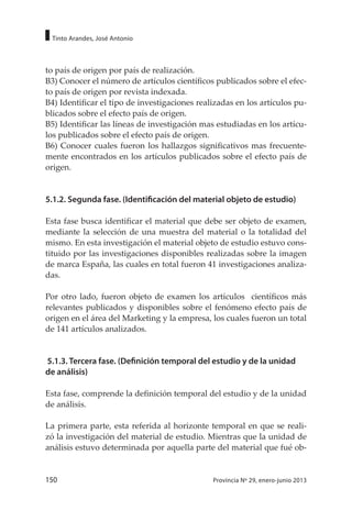 150 Provincia Nº 29, enero-junio 2013
Tinto Arandes, José Antonio
to país de origen por país de realización.
B3) Conocer el número de artículos científicos publicados sobre el efec-
to país de origen por revista indexada.
B4) Identificar el tipo de investigaciones realizadas en los artículos pu-
blicados sobre el efecto país de origen.
B5) Identificar las líneas de investigación mas estudiadas en los artícu-
los publicados sobre el efecto país de origen.
B6) Conocer cuales fueron los hallazgos significativos mas frecuente-
mente encontrados en los artículos publicados sobre el efecto país de
origen.
5.1.2. Segunda fase. (Identificación del material objeto de estudio)
Esta fase busca identificar el material que debe ser objeto de examen,
mediante la selección de una muestra del material o la totalidad del
mismo. En esta investigación el material objeto de estudio estuvo cons-
tituido por las investigaciones disponibles realizadas sobre la imagen
de marca España, las cuales en total fueron 41 investigaciones analiza-
das.
Por otro lado, fueron objeto de examen los artículos científicos más
relevantes publicados y disponibles sobre el fenómeno efecto país de
origen en el área del Marketing y la empresa, los cuales fueron un total
de 141 artículos analizados.
5.1.3. Tercera fase. (Definición temporal del estudio y de la unidad
de análisis)
Esta fase, comprende la definición temporal del estudio y de la unidad
de análisis.
La primera parte, esta referida al horizonte temporal en que se reali-
zó la investigación del material de estudio. Mientras que la unidad de
análisis estuvo determinada por aquella parte del material que fué ob-
 