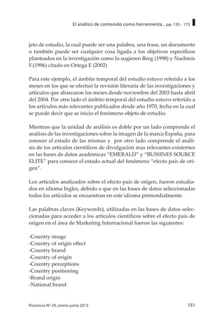 151Provincia Nº 29, enero-junio 2013
El análisis de contenido como herramienta... pp. 135 - 173
jeto de estudio, la cual puede ser una palabra, una frase, un documento
o también puede ser cualquier cosa ligada a los objetivos específicos
planteados en la investigación como lo sugieren Berg (1998) y Nachmis
F.(1996) citado en Ortega E (2002)
Para este ejemplo, el ámbito temporal del estudio estuvo referido a los
meses en los que se efectuó la revisión literaria de las investigaciones y
artículos que abarcaron los meses desde noviembre del 2003 hasta abril
del 2004. Por otro lado el ámbito temporal del estudio estuvo referido a
los artículos más relevantes publicados desde año 1970, fecha en la cual
se puede decir que se inicio el fenómeno objeto de estudio.
Mientras que la unidad de análisis es doble por un lado comprende el
análisis de las investigaciones sobre la imagen de la marca España, para
conocer el estado de las mismas y por otro lado comprende el análi-
sis de los artículos científicos de divulgación mas relevantes existentes
en las bases de datos académicas “EMERALD” y “BUSSINES SOURCE
ELITE” para conocer el estado actual del fenómeno “efecto país de ori-
gen”.
Los artículos analizados sobre el efecto país de origen, fueron estudia-
dos en idioma Ingles, debido a que en las bases de datos seleccionadas
todos los artículos se encuentran en este idioma primordialmente.
Las palabras claves (Keywords), utilizadas en las bases de datos selec-
cionadas para acceder a los artículos científicos sobre el efecto país de
origen en el área de Marketing Internacional fueron las siguientes:
-Country image
-Country of origin effect
-Country brand
-Country of origin
-Country perceptions
-Country positioning
-Brand origin
-National brand
 