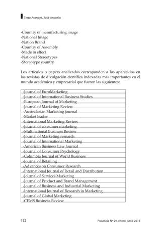 152 Provincia Nº 29, enero-junio 2013
Tinto Arandes, José Antonio
-Country of manufacturing image
-National Image
-Nation Brand
-Country of Assembly
-Made in effect
-National Stereotypes
-Stereotype country
Los artículos o papers analizados corresponden a los aparecidos en
las revistas de divulgación científica indexadas más importantes en el
mundo académico y empresarial que fueron las siguientes:
-Journal of EuroMarketing
-Journal of International Business Studies
-European Journal of Marketing
-Journal of Marketing Review
-Australasian Marketing journal
-Market leader
-International Marketing Review
-Journal of consumer marketing
-Multinational Business Review
-Journal of Marketing research
-Journal of International Marketing
-American Business Law Journal
-Journal of Consumer Psychology
-Columbia Journal of World Business
-Journal of Retailing
-Advances on Consumer Research
-International Journal of Retail and Distribution
-Journal of Services Marketing
-Journal of Product and Brand Management
-Journal of Business and Industrial Marketing
-International Journal of Research in Marketing
-Journal of Global Marketing
-CEMS Business Review
 