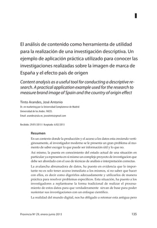 135Provincia Nº 29, enero-junio 2013
Resumen
En un contexto donde la producción y el acceso a los datos esta creciendo verti-
ginosamente, al investigador moderno se le presenta un gran problema al mo-
mento de saber escoger lo que puede ser información útil y lo que no.
Asi mismo, la puesta en conocimiento del estado actual de una situación en
particular ya representa en si mismo un complejo proyecto de investigacion que
debe ser abordado con el uso de técnicas de análisis e interpretación correctas.
La avalancha abrumadora de datos, ha puesto en evidencia que lo impor-
tante no es solo tener acceso inmediato a los mismos, si no saber que hacer
con ellos, es decir como digerirlos adecuadamente y utilizarlos de manera
práctica para resolver problemas específicos. Esta situación, ha puesto a los
investigadores a replantearse la forma tradicional de realizar el procesa-
miento de estos datos para que verdaderamente sirvan de base para poder
sustentar sus investigaciones con un enfoque científico.
La realidad del mundo digital, nos ha obligado a retomar esta antigua pero
El análisis de contenido como herramienta de utilidad
para la realización de una investigación descriptiva. Un
ejemplo de aplicación práctica utilizado para conocer las
investigaciones realizadas sobre la imagen de marca de
España y el efecto país de origen
Content analysis as a useful tool for conducting a descriptive re-
search. A practical application example used for the research to
measure brand image of Spain and the country of origin effect
Tinto Arandes, José Antonio
Dr. en marketing por la Universidad Complutense de Madrid
Universidad de los Andes. FACES.
Email: arandes@ula.ve, joseatinto@gmail.com
Recibido: 29/01/2013 / Aceptado: 6/02/2013
 