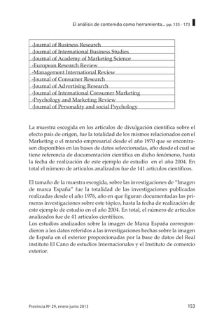 153Provincia Nº 29, enero-junio 2013
El análisis de contenido como herramienta... pp. 135 - 173
-Journal of Business Research
-Journal of International Business Studies
-Journal of Academy of Marketing Science
-European Research Review
-Management International Review
-Journal of Consumer Research
-Journal of Advertising Research
-Journal of International Consumer Marketing
-Psychology and Marketing Review
-Journal of Personality and social Psychology
La muestra escogida en los artículos de divulgación científica sobre el
efecto país de origen, fue la totalidad de los mismos relacionados con el
Marketing o el mundo empresarial desde el año 1970 que se encontra-
sen disponibles en las bases de datos seleccionadas, año desde el cual se
tiene referencia de documentación científica en dicho fenómeno, hasta
la fecha de realización de este ejemplo de estudio en el año 2004. En
total el número de articulos analizados fue de 141 articulos científicos.
El tamaño de la muestra escogida, sobre las investigaciones de “Imagen
de marca España” fue la totalidad de las investigaciones publicadas
realizadas desde el año 1976, año en que figuran documentadas las pri-
meras investigaciones sobre este tópico, hasta la fecha de realización de
este ejemplo de estudio en el año 2004. En total, el número de articulos
analizados fue de 41 articulos científicos.
Los estudios analizados sobre la imagen de Marca España correspon-
dieron a los datos referidos a las investigaciones hechas sobre la imagen
de España en el exterior proporcionadas por la base de datos del Real
instituto El Cano de estudios Internacionales y el Instituto de comercio
exterior.
 