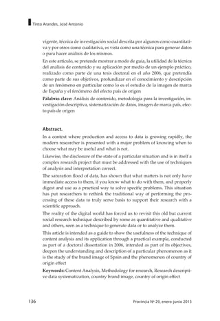 136 Provincia Nº 29, enero-junio 2013
Tinto Arandes, José Antonio
vigente, técnica de investigación social descrita por algunos como cuantitati-
va y por otros como cualitativa, es vista como una técnica para generar datos
o para hacer análisis de los mismos.
En este artículo, se pretende mostrar a modo de guía, la utilidad de la técnica
del análisis de contenido y su aplicación por medio de un ejemplo práctico,
realizado como parte de una tesis doctoral en el año 2006, que pretendía
como parte de sus objetivos, profundizar en el conocimiento y descripción
de un fenómeno en particular como lo es el estudio de la imagen de marca
de España y el fenómeno del efecto país de origen
Palabras clave: Análisis de contenido, metodología para la investigación, in-
vestigación descriptiva, sistematización de datos, imagen de marca país, efec-
to país de origen
Abstract.
In a context where production and access to data is growing rapidly, the
modern researcher is presented with a major problem of knowing when to
choose what may be useful and what is not.
Likewise, the disclosure of the state of a particular situation and is in itself a
complex research project that must be addressed with the use of techniques
of analysis and interpretation correct.
The saturation flood of data, has shown that what matters is not only have
immediate access to them, if you know what to do with them, and properly
digest and use as a practical way to solve specific problems. This situation
has put researchers to rethink the traditional way of performing the pro-
cessing of these data to truly serve basis to support their research with a
scientific approach.
The reality of the digital world has forced us to revisit this old but current
social research technique described by some as quantitative and qualitative
and others, seen as a technique to generate data or to analyze them.
This article is intended as a guide to show the usefulness of the technique of
content analysis and its application through a practical example, conducted
as part of a doctoral dissertation in 2006, intended as part of its objectives,
deepen the understanding and description of a particular phenomenon as it
is the study of the brand image of Spain and the phenomenon of country of
origin effect
Keywords: Content Analysis, Methodology for research, Research descripti-
ve data systematization, country brand image, country of origin effect
 