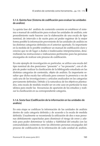 165Provincia Nº 29, enero-junio 2013
El análisis de contenido como herramienta... pp. 135 - 173
5.1.5. Quinta fase (Sistema de codificación para evaluar las unidades
de análisis)
La quinta fase del análisis de contenido consiste en establecer el siste-
ma o manual de codificación para evaluar las unidades de análisis, este
procedimiento suele hacerse con la elaboración de una escala de tipo
nominal, de intervalo o de razón para así poder registrar de la mejor
forma posible la información proveniente de las unidades de análisis en
las distintas categorías definidas en el anterior apartado. Es importante
en la medida de lo posible establecer un manual de codificación claro y
conciso que no de lugar a dudas o inadecuadas interpretaciones, desa-
rrollando las instrucciones e indicaciones pertinentes para las personas
encargadas de realizar este proceso de codificación.
En este ejemplo de investigación en particular, se utilizo una escala del
tipo nominal de dos posiciones “presente” o “no presente”, con el ob-
jeto de poder realizar la clasificación de la bibliografía estudiada en las
distintas categorías de contenido, objeto de análisis. Es importante re-
saltar que dicha escala fue utilizada para conocer la presencia o no de
cada una de las investigaciones y artículos analizados en las categorías
previamente definidas. Debido a la naturaleza de los objetivos plantea-
dos, esta escala de medida resultó ser en este caso en particular la mas
idónea para medir las frecuencias de aparición de los estudios y reali-
zar la clasificación en su correspondiente categoría.
5.1.6. Sexta fase (Codificación de la información en las unidades de
análisis)
En esta etapa se codifican la información de las unidades de análisis
dentro de cada categoría definida y de acuerdo a la escala de medida
definida. Usualmente se recomienda la utilización de dos o mas perso-
nas debidamente capacitadas para disminuir el riesgo de error y ade-
más para poder determinar la validez y fiabilidad del estudio con las
comunalidades existentes entre las diferentes personas encargadas del
proceso de codificación de la información de cada unidad de análisis.
 