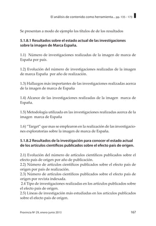 167Provincia Nº 29, enero-junio 2013
El análisis de contenido como herramienta... pp. 135 - 173
Se presentan a modo de ejemplo los títulos de de los resultados
5.1.8.1 Resultados sobre el estado actual de las investigaciones
sobre la imagen de Marca España.
1.1) Número de investigaciones realizadas de la imagen de marca de
España por país.
1.2) Evolución del número de investigaciones realizadas de la imagen
de marca España por año de realización.
1.3) Hallazgos más importantes de las investigaciones realizadas acerca
de la imagen de marca de España
1.4) Alcance de las investigaciones realizadas de la imagen marca de
España.
1.5) Metodología utilizada en las investigaciones realizadas acerca de la
imagen marca de España
1.6) “Target” que mas se emplearon en la realización de las investigacio-
nes exploratorias sobre la imagen de marca de España.
5.1.8.2 Resultados de la investigación para conocer el estado actual
de los artículos científicos publicados sobre el efecto país de origen.
2.1) Evolución del número de artículos científicos publicados sobre el
efecto país de origen por año de publicación.
2.2) Número de artículos científicos publicados sobre el efecto país de
origen por país de realización.
2.3) Número de artículos científicos publicados sobre el efecto país de
origen por revista indexada.
2.4 Tipo de investigaciones realizadas en los artículos publicados sobre
el efecto país de origen.
2.5) Líneas de investigación más estudiadas en los artículos publicados
sobre el efecto país de origen.
 