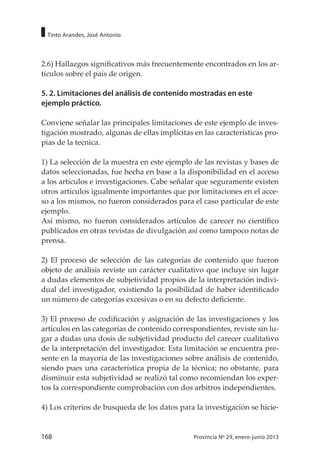 168 Provincia Nº 29, enero-junio 2013
Tinto Arandes, José Antonio
2.6) Hallazgos significativos más frecuentemente encontrados en los ar-
tículos sobre el país de origen.
5. 2. Limitaciones del análisis de contenido mostradas en este
ejemplo práctico.
Conviene señalar las principales limitaciones de este ejemplo de inves-
tigación mostrado, algunas de ellas implícitas en las características pro-
pias de la tecnica.
1) La selección de la muestra en este ejemplo de las revistas y bases de
datos seleccionadas, fue hecha en base a la disponibilidad en el acceso
a los artículos e investigaciones. Cabe señalar que seguramente existen
otros artículos igualmente importantes que por limitaciones en el acce-
so a los mismos, no fueron considerados para el caso particular de este
ejemplo.
Así mismo, no fueron considerados artículos de carecer no científico
publicados en otras revistas de divulgación así como tampoco notas de
prensa.
2) El proceso de selección de las categorías de contenido que fueron
objeto de análisis reviste un carácter cualitativo que incluye sin lugar
a dudas elementos de subjetividad propios de la interpretación indivi-
dual del investigador, existiendo la posibilidad de haber identificado
un número de categorías excesivas o en su defecto deficiente.
3) El proceso de codificación y asignación de las investigaciones y los
artículos en las categorías de contenido correspondientes, reviste sin lu-
gar a dudas una dosis de subjetividad producto del carecer cualitativo
de la interpretación del investigador. Esta limitación se encuentra pre-
sente en la mayoría de las investigaciones sobre análisis de contenido,
siendo pues una característica propia de la técnica; no obstante, para
disminuir esta subjetividad se realizó tal como recomiendan los exper-
tos la correspondiente comprobación con dos arbitros independientes.
4) Los criterios de busqueda de los datos para la investigación se hicie-
 