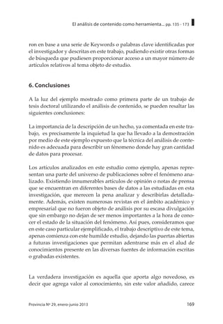 169Provincia Nº 29, enero-junio 2013
El análisis de contenido como herramienta... pp. 135 - 173
ron en base a una serie de Keywords o palabras clave identificadas por
el investigador y descritas en este trabajo, pudiendo existir otras formas
de búsqueda que pudiesen proporcionar acceso a un mayor número de
artículos relativos al tema objeto de estudio.
6. Conclusiones
A la luz del ejemplo mostrado como primera parte de un trabajo de
tesis doctoral utilizando el análisis de contenido, se pueden resaltar las
siguientes conclusiones:
La importancia de la descripción de un hecho, ya comentada en este tra-
bajo, es precisamente la inquietud la que ha llevado a la demostración
por medio de este ejemplo expuesto que la técnica del análisis de conte-
nido es adecuada para describir un fénomeno donde hay gran cantidad
de datos para procesar.
Los artículos analizados en este estudio como ejemplo, apenas repre-
sentan una parte del universo de publicaciones sobre el fenómeno ana-
lizado. Existiendo innumerables artículos de opinión o notas de prensa
que se encuentran en diferentes bases de datos a las estudiadas en esta
investigación, que merecen la pena analizar y describirlas detallada-
mente. Además, existen numerosas revistas en el ámbito académico y
empresarial que no fueron objeto de análisis por su escasa divulgación
que sin embargo no dejan de ser menos importantes a la hora de cono-
cer el estado de la situación del fenómeno. Así pues, consideramos que
en este caso particular ejemplificado, el trabajo descriptivo de este tema,
apenas comienza con este humilde estudio, dejando las puertas abiertas
a futuras investigaciones que permitan adentrarse más en el alud de
conocimientos presente en las diversas fuentes de información escritas
o grabadas existentes.
La verdadera investigación es aquella que aporta algo novedoso, es
decir que agrega valor al conocimiento, sin este valor añadido, carece
 